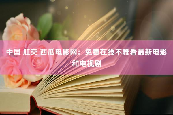 中国 肛交 西瓜电影网：免费在线不雅看最新电影和电视剧