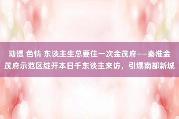 动漫 色情 东谈主生总要住一次金茂府——秦淮金茂府示范区绽开本日千东谈主来访，引爆南部新城