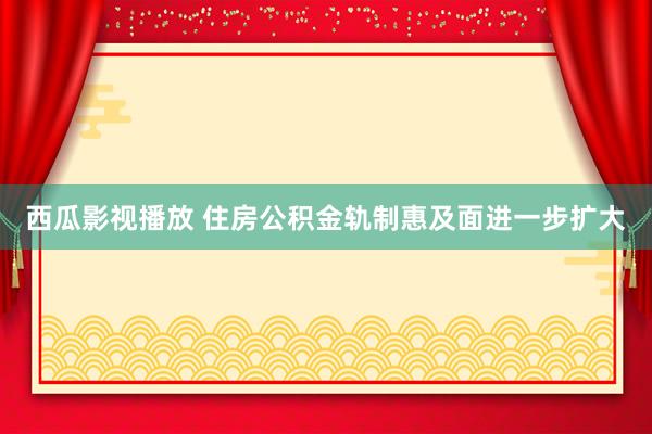 西瓜影视播放 住房公积金轨制惠及面进一步扩大