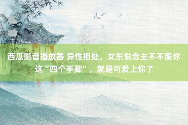 西瓜影音播放器 异性相处，女东说念主不不服你这“四个手脚”，就是可爱上你了