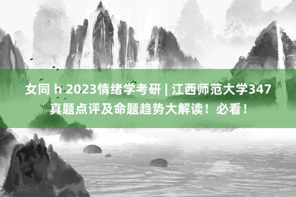 女同 h 2023情绪学考研 | 江西师范大学347真题点评及命题趋势大解读！必看！