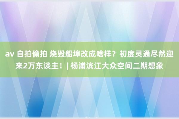 av 自拍偷拍 烧毁船埠改成啥样？初度灵通尽然迎来2万东谈主！| 杨浦滨江大众空间二期想象