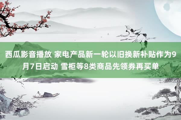 西瓜影音播放 家电产品新一轮以旧换新补贴作为9月7日启动 雪柜等8类商品先领券再买单