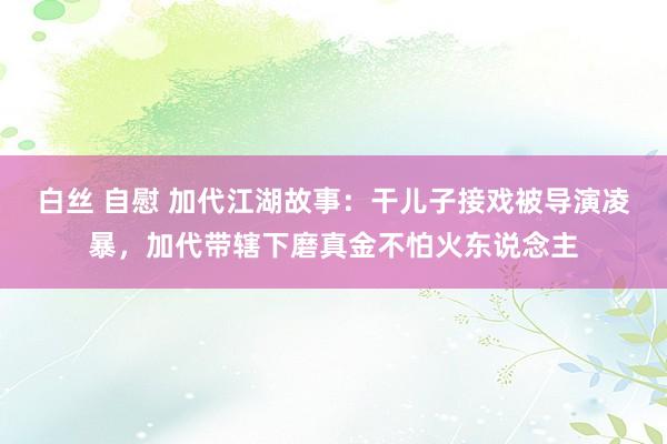 白丝 自慰 加代江湖故事：干儿子接戏被导演凌暴，加代带辖下磨真金不怕火东说念主