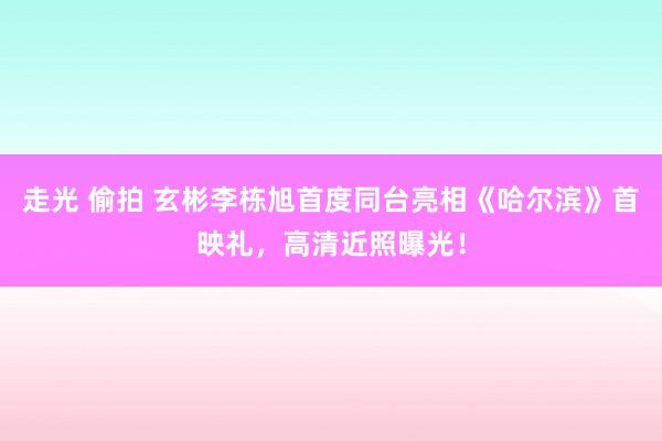 走光 偷拍 玄彬李栋旭首度同台亮相《哈尔滨》首映礼，高清近照曝光！