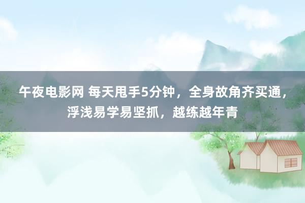 午夜电影网 每天甩手5分钟，全身故角齐买通，浮浅易学易坚抓，越练越年青