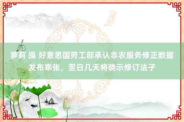 萝莉 操 好意思国劳工部承认非农服务修正数据发布乖张，翌日几天将晓示修订法子
