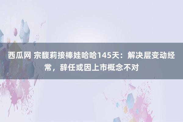 西瓜网 宗馥莉接棒娃哈哈145天：解决层变动经常，辞任或因上市概念不对