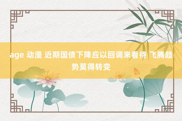 age 动漫 近期国债下降应以回调来看待 飞腾趋势莫得转变