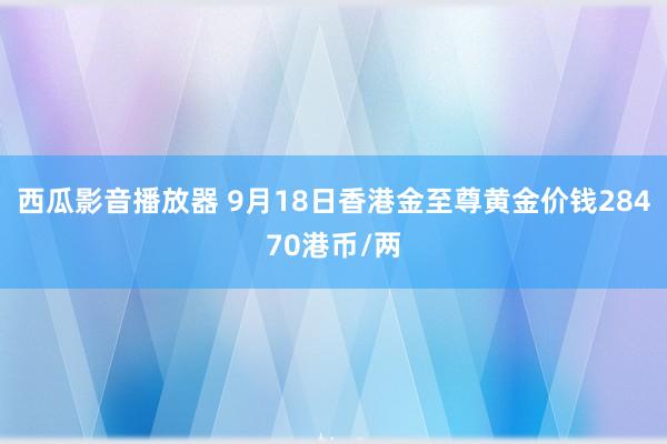 西瓜影音播放器 9月18日香港金至尊黄金价钱28470港币/两