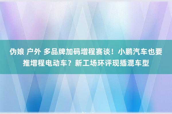 伪娘 户外 多品牌加码增程赛谈！小鹏汽车也要推增程电动车？新工场环评现插混车型