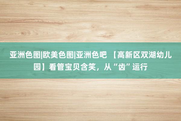 亚洲色图|欧美色图|亚洲色吧 【高新区双湖幼儿园】看管宝贝含笑，从“齿”运行