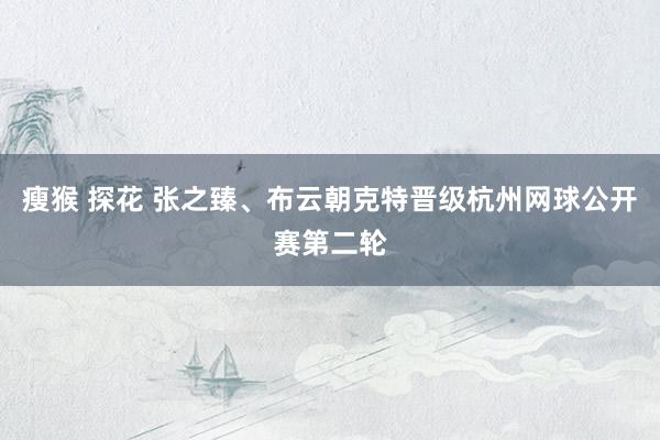 瘦猴 探花 张之臻、布云朝克特晋级杭州网球公开赛第二轮