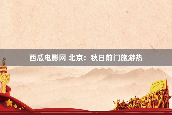 西瓜电影网 北京：秋日前门旅游热