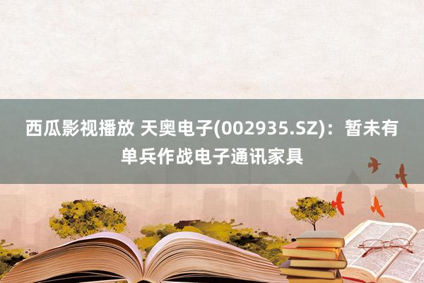 西瓜影视播放 天奥电子(002935.SZ)：暂未有单兵作战电子通讯家具