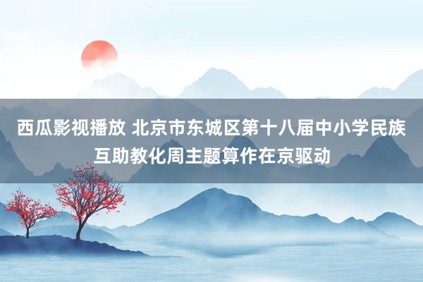 西瓜影视播放 北京市东城区第十八届中小学民族互助教化周主题算作在京驱动