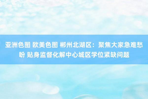亚洲色图 欧美色图 郴州北湖区：聚焦大家急难愁盼 贴身监督化解中心城区学位紧缺问题