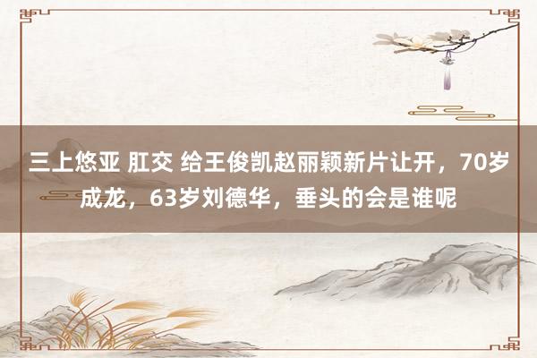 三上悠亚 肛交 给王俊凯赵丽颖新片让开，70岁成龙，63岁刘德华，垂头的会是谁呢