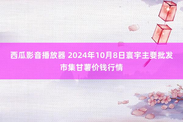 西瓜影音播放器 2024年10月8日寰宇主要批发市集甘薯价钱行情