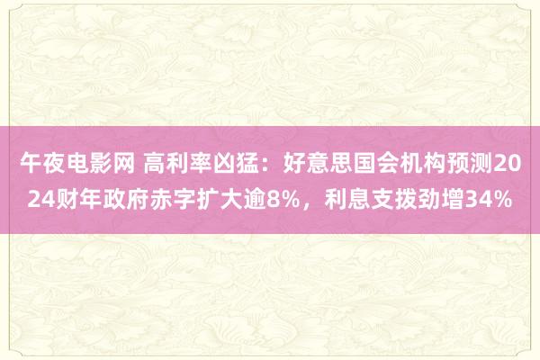 午夜电影网 高利率凶猛：好意思国会机构预测2024财年政府赤字扩大逾8%，利息支拨劲增34%