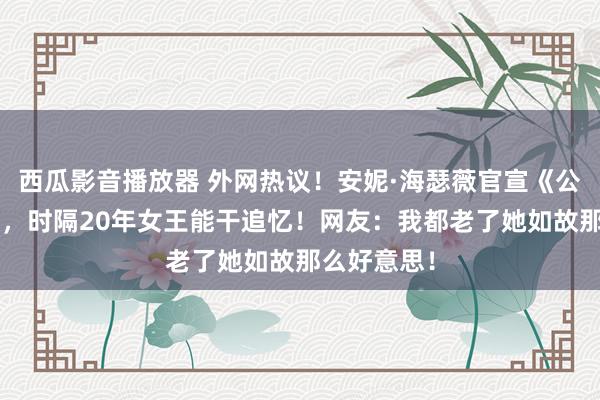 西瓜影音播放器 外网热议！安妮·海瑟薇官宣《公主日志3》，时隔20年女王能干追忆！网友：我都老了她如故那么好意思！