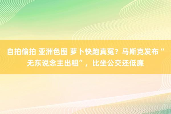 自拍偷拍 亚洲色图 萝卜快跑真冤？马斯克发布“无东说念主出租”，比坐公交还低廉
