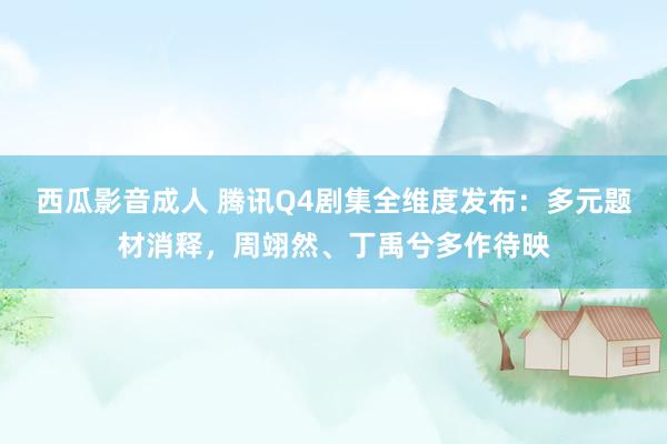 西瓜影音成人 腾讯Q4剧集全维度发布：多元题材消释，周翊然、丁禹兮多作待映