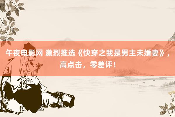 午夜电影网 激烈推选《快穿之我是男主未婚妻》，高点击，零差评！