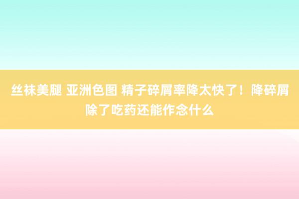 丝袜美腿 亚洲色图 精子碎屑率降太快了！降碎屑除了吃药还能作念什么