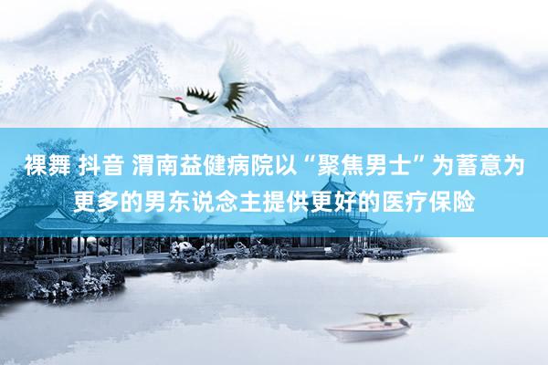 裸舞 抖音 渭南益健病院以“聚焦男士”为蓄意为更多的男东说念主提供更好的医疗保险