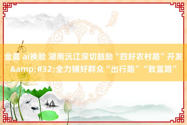 金晨 ai换脸 湖南沅江深切鼓励“四好农村路”开发&#32;全力铺好群众“出行路”“致富路”