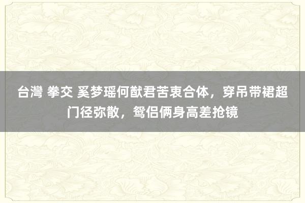 台灣 拳交 奚梦瑶何猷君苦衷合体，穿吊带裙超门径弥散，鸳侣俩身高差抢镜