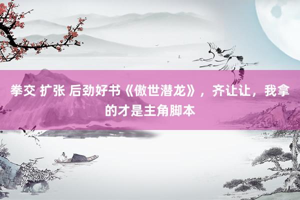 拳交 扩张 后劲好书《傲世潜龙》，齐让让，我拿的才是主角脚本