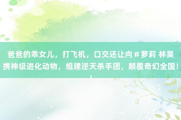 爸爸的乖女儿，打飞机，口交还让禸＃萝莉 林昊携神级进化动物，组建逆天杀手团，颠覆奇幻全国！