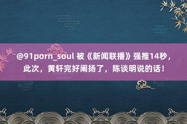 @91porn_soul 被《新闻联播》强推14秒，此次，黄轩完好阐扬了，陈谈明说的话！
