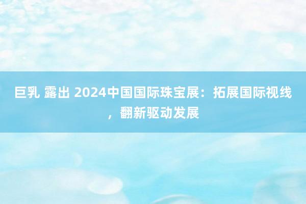 巨乳 露出 2024中国国际珠宝展：拓展国际视线，翻新驱动发展