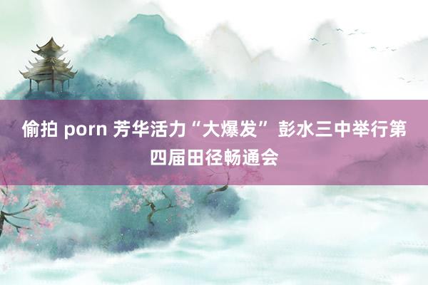 偷拍 porn 芳华活力“大爆发” 彭水三中举行第四届田径畅通会