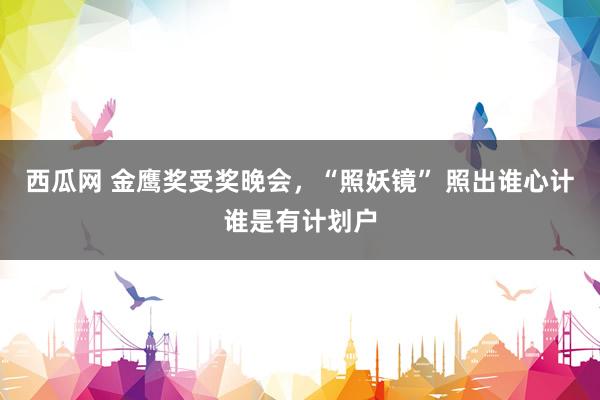 西瓜网 金鹰奖受奖晚会，“照妖镜” 照出谁心计谁是有计划户