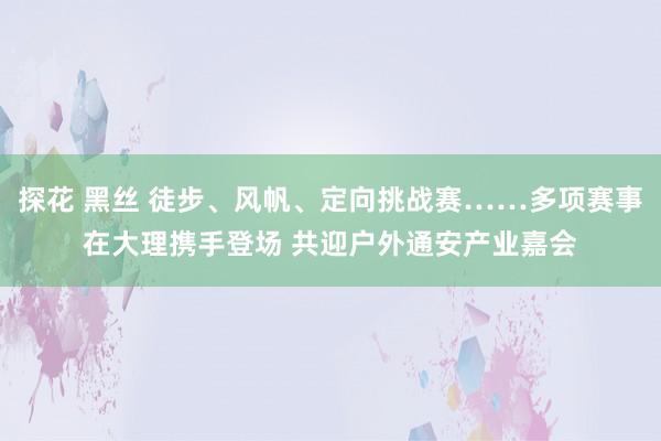 探花 黑丝 徒步、风帆、定向挑战赛……多项赛事在大理携手登场 共迎户外通安产业嘉会