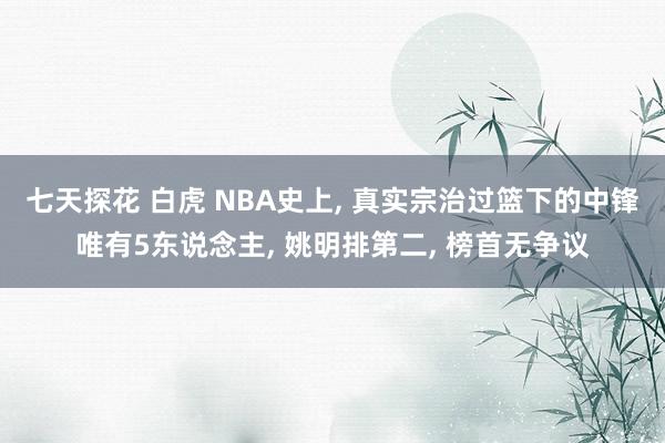七天探花 白虎 NBA史上， 真实宗治过篮下的中锋唯有5东说念主， 姚明排第二， 榜首无争议