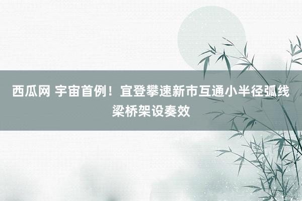 西瓜网 宇宙首例!宜登攀速新市互通小半径弧线梁桥架设奏效
