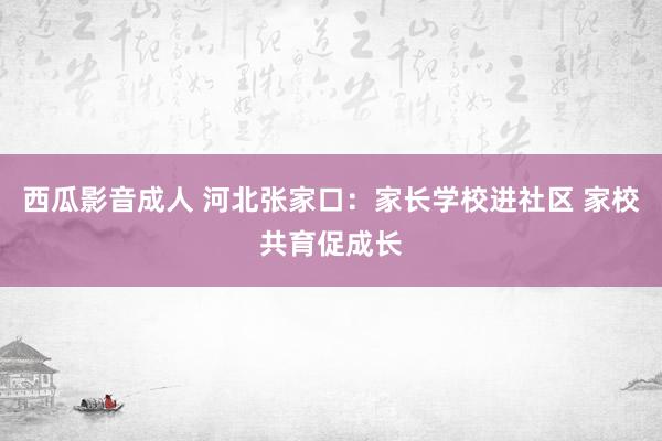 西瓜影音成人 河北张家口：家长学校进社区 家校共育促成长