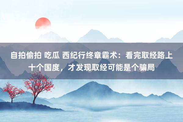 自拍偷拍 吃瓜 西纪行终章霸术：看完取经路上十个国度，才发现取经可能是个骗局