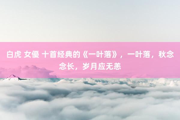 白虎 女優 十首经典的《一叶落》，一叶落，秋念念长，岁月应无恙