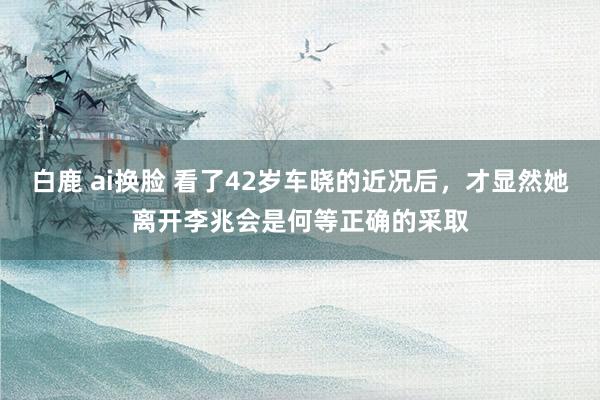 白鹿 ai换脸 看了42岁车晓的近况后，才显然她离开李兆会是何等正确的采取