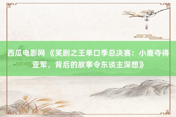 西瓜电影网 《笑剧之王单口季总决赛：小鹿夺得亚军，背后的故事令东谈主深想》