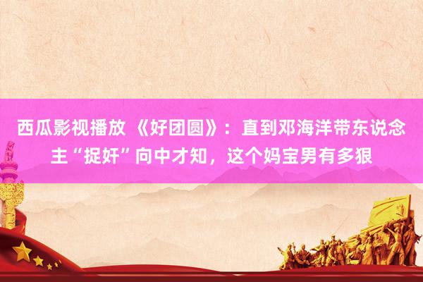 西瓜影视播放 《好团圆》：直到邓海洋带东说念主“捉奸”向中才知，这个妈宝男有多狠