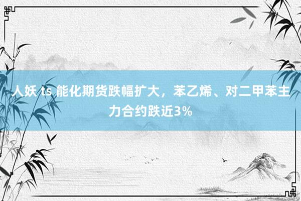 人妖 ts 能化期货跌幅扩大，苯乙烯、对二甲苯主力合约跌近3%