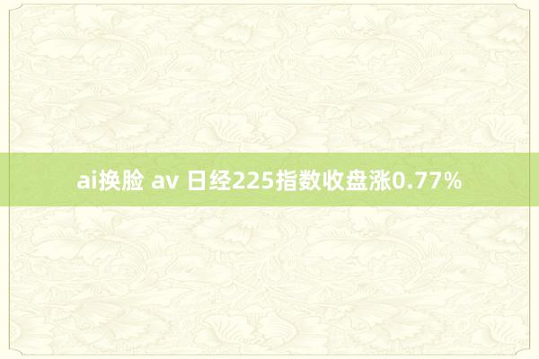 ai换脸 av 日经225指数收盘涨0.77%