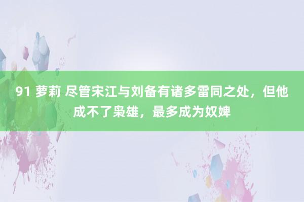 91 萝莉 尽管宋江与刘备有诸多雷同之处，但他成不了枭雄，最多成为奴婢